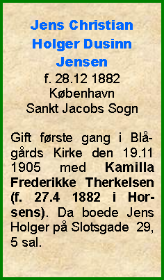 Tekstboks: Jens Christian Holger Dusinn Jensenf. 28.12 1882KbenhavnSankt Jacobs SognGift frste gang i Bl-grds Kirke den 19.11 1905 med Kamilla Frederikke Therkelsen (f. 27.4 1882 i Hor-sens). Da boede Jens Holger p Slotsgade  29, 5 sal. 