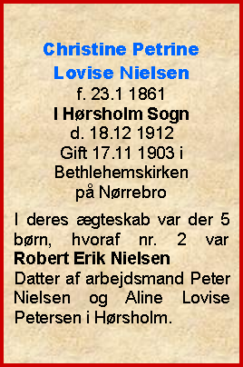 Tekstboks: Christine Petrine Lovise Nielsenf. 23.1 1861I Hrsholm Sogn d. 18.12 1912Gift 17.11 1903 i Bethlehemskirken p NrrebroI deres gteskab var der 5  brn, hvoraf nr. 2 var Robert Erik NielsenDatter af arbejdsmand Peter Nielsen og Aline Lovise Petersen i Hrsholm.