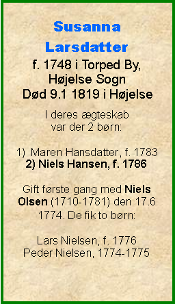 Tekstboks: Susanna Larsdatterf. 1748 i Torped By, Hjelse SognDd 9.1 1819 i HjelseI deres gteskab var der 2 brn:1)  Maren Hansdatter, f. 17832) Niels Hansen, f. 1786Gift frste gang med Niels Olsen (1710-1781) den 17.6 1774. De fik to brn:Lars Nielsen, f. 1776Peder Nielsen, 1774-1775