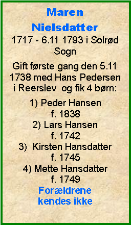 Tekstboks: MarenNielsdatter1717 - 6.11 1793 i Solrd SognGift frste gang den 5.11 1738 med Hans Pedersen i Reerslev  og fik 4 brn:1) Peder Hansenf. 18382) Lars Hansenf. 17423)  Kirsten Hansdatterf. 17454) Mette Hansdatterf. 1749Forldrene kendes ikke