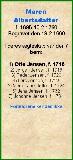 Tekstboks: MarenAlbertsdatterf. 1695-10.2 1760Begravet den 19.2 1660I deres gteskab var der 7 brn:1) Otte Jensen, f. 17162) Jrgen Jensen, f. 17183) Peder Jensen, f. 17204) Lars Jensen, f. 17235) Maren Jensdatter, f. 17246) Jens Jensen, f. 17327) Johanne Jensen, f. 1734Forldrene kendes ikke