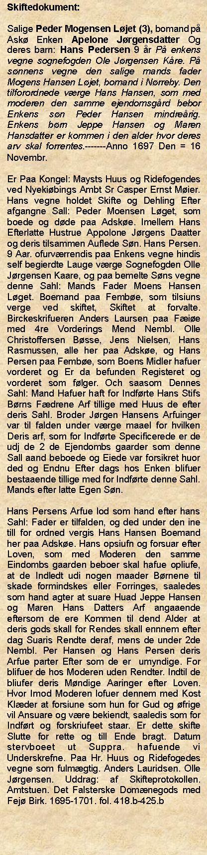 Tekstboks: Skiftedokument:Salige Peder Mogensen Ljet (3), bomand p Ask Enken Apelone Jrgensdatter Og deres barn: Hans Pedersen 9 r P enkens vegne sognefogden Ole Jrgensen Kre. P snnens vegne den salige mands fader Mogens Hansen Ljet, bomand i Nrreby. Den tilforordnede vrge Hans Hansen, som med moderen den samme ejendomsgrd bebor Enkens sn Peder Hansen mindrerig. Enkens brn Jeppe Hansen og Maren Hansdatter er kommen i den alder hvor deres arv skal forrentes.-------Anno 1697 Den = 16 Novembr. Er Paa Kongel: Maysts Huus og Ridefogendes ved Nyekibings Ambt Sr Casper Ernst Mier. Hans vegne holdet Skifte og Dehling Efter afgangne Sall: Peder Moensen Lget, som boede og dde paa Adske. Imellem Hans Efterlatte Hustrue Appolone Jrgens Daatter og deris tilsammen Auflede Sn. Hans Persen. 9 Aar. ofurvrrendis paa Enkens vegne hindis self begierdte Lauge vrge Sognefogden Olle Jrgensen Kaare, og paa bemelte Sns vegne denne Sahl: Mands Fader Moens Hansen Lget. Boemand paa Fembe, som tilsiuns verge ved skiftet, Skiftet at forvalte. Birckeskrifueren Anders Laursen paa Fie med 4re Vorderings Mend Nembl. Olle Christoffersen Bsse, Jens Nielsen, Hans Rasmussen, alle her paa Adske, og Hans Persen paa Fembe, som Boens Midler hafuer vorderet og Er da befunden Registeret og vorderet som flger. Och saasom Dennes Sahl: Mand Hafuer haft for Indfrte Hans Stifs Brns Fdrene Arf tillige med Huus de efter deris Sahl. Broder Jrgen Hansens Arfuinger var til falden under vrge maael for hvilken Deris arf, som for Indfrte Specificerede er de udj de 2 de Ejendombs gaarder som denne Sall aand beboede og Eiede var forsikret huor ded og Endnu Efter dags hos Enken blifuer bestaaende tillige med for Indfrte denne Sahl. Mands efter latte Egen Sn. Hans Persens Arfue lod som hand efter hans Sahl: Fader er tilfalden, og ded under den ine till for ordned vergis Hans Hansen Boemand her paa Adske. Hans opsiufn og forsuar efter Loven, som med Moderen den samme Eindombs gaarden beboer skal hafue opliufe, at de Indledt udi nogen maader Brnene til skade formindskes eller Forringes, saaledes som hand agter at suare Huad Jeppe Hansen og Maren Hans Datters Arf angaaende eftersom de ere Kommen til dend Alder at deris gods skall for Rendes skall ennnem efter dag Suaris Rendte deraf, mens de under 2de Nembl. Per Hansen og Hans Persen deris Arfue parter Efter som de er  umyndige. For blifuer de hos Moderen uden Rendter. Indtil de bliufer deris Mndige Aaringer efter Loven. Hvor Imod Moderen lofuer dennem med Kost Klder at forsiune som hun for Gud og frige vil Ansuare og vre bekiendt, saaledis som for Indfrt og forskriufeet staar. Er dette skifte Slutte for rette og till Ende bragt. Datum stervboeet ut Suppra. hafuende vi Underskrefne. Paa Hr. Huus og Ridefogedes vegne som fulmgtig. Anders Lauridsen. Olle Jrgensen. Uddrag: af Skifteprotokollen. Amtstuen. Det Falsterske Domnegods med Fej Birk. 1695-1701. fol. 418.b-425.b