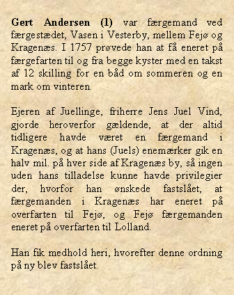 Tekstboks: Gert Andersen (1) var frgemand ved frgestdet, Vasen i Vesterby, mellem Fej og Kragens. I 1757 prvede han at f eneret p frgefarten til og fra begge kyster med en takst af 12 skilling for en bd om sommeren og en mark om vinteren. Ejeren af Juellinge, friherre Jens Juel Vind, gjorde heroverfor gldende, at der altid tidligere havde vret en frgemand i Kragens, og at hans (Juels) enemrker gik en halv mil. p hver side af Kragens by, s ingen uden hans tilladelse kunne havde privilegier der, hvorfor han nskede fastslet, at frgemanden i Kragens har eneret p overfarten til Fej, og Fej frgemanden eneret p overfarten til Lolland. Han fik medhold heri, hvorefter denne ordning p ny blev fastslet.
