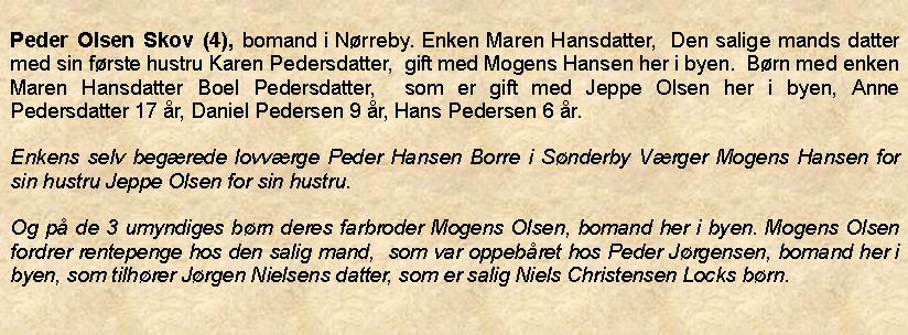 Tekstboks: Peder Olsen Skov (4), bomand i Nrreby. Enken Maren Hansdatter,  Den salige mands datter med sin frste hustru Karen Pedersdatter,  gift med Mogens Hansen her i byen.  Brn med enken Maren Hansdatter Boel Pedersdatter,  som er gift med Jeppe Olsen her i byen, Anne Pedersdatter 17 r, Daniel Pedersen 9 r, Hans Pedersen 6 r. Enkens selv begrede lovvrge Peder Hansen Borre i Snderby Vrger Mogens Hansen for sin hustru Jeppe Olsen for sin hustru.Og p de 3 umyndiges brn deres farbroder Mogens Olsen, bomand her i byen. Mogens Olsen fordrer rentepenge hos den salig mand,  som var oppebret hos Peder Jrgensen, bomand her i byen, som tilhrer Jrgen Nielsens datter, som er salig Niels Christensen Locks brn.