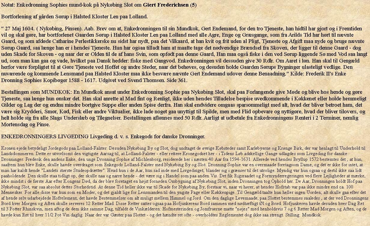 Tekstboks: Notat: Enkedronning Sophies mund-kok p Nykbing Slot om Giert Frederichsen (5)Bortforlening af grden Srup i Halsted Kloster Len paa Lolland." 27 Maj 1604. ( Nykbing, Pinsen). Aab. Brev om at, Enkedronningen til sin Mundkok, Gert Endemand, for den tro Tjeneste, han hidtil har gjort og i Fremtiden vil og skal gre, har bortforlenet Gaarden Srup i Halsted Kloster Len paa Lolland med alle Agre, Enge og Grsgange, som fra Arilds Tid har hrt til nvnte Gaard, og som afdde Catharine Perlestikkerske nu sidst har nydt, paa det Vilkaard, at han kvit og frit uden al Pligt, Tjeneste og Afgift maa nyde og bruge nvnte Srup Gaard, saa lnge han er i hendes Tjeneste. Hun har ogsaa tilladt ham at maatte tage det ndvendige Brndsel fra Skoven, der ligger til denne Gaard - dog uden Skade for Skoven - og naar der er Olden til de af hans Svin, som opfdt paa denne Gaard, Han maa ogs fiske i den ved Srup liggende S med Vod saa langt ud, som man kan gaa og vade, hvilket paa Dansk hedder: fiske med Gangvod. Enkedronningen vil dessuden give 30 Rdlr. Om Aaret i ln. Han skal til Gengld herfor vre forpligtet til at Gre Tjeneste ved Hoffet og andre Steder, naar det behves, og desuden holde Gaarden Srups Bygninger ulasteligt vedlige. Den nuvrende og kommende Lensmand paa Halsted Kloster maa ikke besvre nvnte Gert Endemand udover denne Benaadning." Kilde: Frederik II's Enke Dronning Sophies Kopibger 1588 - 1617. Udgivet ved Svend Thomsen. Side 361.Bestallingen som MUNDKOK: En Mundkok ansat under Enkedronning Sophie paa Nykbing Slot, skal paa Forlangende give Mde og blive hos hende og gre Tjeneste, saa lnge hun nsker det. Han skal anrette al Mad fint og Renligt, ikke uden hendes Tilladelse bespise uvedkommende i Kkkenet eller holde hemmeligt Gilder og Lag der og endnu mindre bortgive Suppe eller anden Spise derfra. Han skal endvidere omgaas sparsommeligt med alt, hvad der bliver betroet ham, det vre sig Krydderi, Smr, Kd, Fisk eller andre Viktualier, ikke lade noget gaa unyttigt til Spilde, men med Flid opbevare og nyttigre, hvad der bliver tilovers, og helt holde sig fra alle Slags Underslb og Tilegnelser. Bestallingen aflnnes med 50 Rdlr. Aarligt at udbetale fra Enkedronningens Renteri i 2 Terminer, nemlig Mortensdag og Pinse.ENKEDRONNINGERS LIVGEDING Livgeding d. v. s. Enkegods for danske Dronninger.Kronen ejede betydeligt Jordegods paa Lolland-Falster. Desuden Nykbing By og Slot, dog undtaget de vrige Kbsteder samt Karlebyerne og Krnge Birk, der var henlagt til Underhold til Landsdommeren. Dette er utvivlsomt den vigtigste Aarsag til, at Lolland-Falster - eller rettere Kronegodset her - i Tidens Lb adskellige Gange udlagdes som Livgeding for danske Dronninger. Frederik den andens Enke, den unge Dronning Sophie af Michlenborg, residerede her i nsten 40 Aar fra 1594-1631. Allerede ved hendes Bryllup 1572 bestemtes det , at hun, saafrem hun blev Enke, skulle havde overdraget som Enkegods Lolland-Falster med Nykbing By og Slot. Dronning Sophie var en overmaade foretagsom Dame, og det er ikke for intet, at man har kaldt hende "Landets strste Studeopdrtter". Hvad hun i de Aar, hun sad inde med Livgedinget, blander sig i grnser til det utrolige. Myndig var hun ogsaa og dertil ikke saa lidt paaholdende. Den skulle staa tidligt op, der skulle naa og narre hende - det vre sig i Handel som paa anden Vis. Det fik Rigsraadet og Formynderregeringen ved flere Lejligheder at mrke, ikke mindst i de frste Aar efter Kongens Dd, da der blev foretaget en hjst fornden Ombygning af Nykbing Slot, inden Dronningen tog Ophold her. De Aar, Dronningen holdt Hof paa Nykbing Slot, var saa absolut dettes Storhedstid. At denne Tid heller ikke var til Skade for Nykbing By, forstaar vi, naar vi hrer, at hendes Hofstab var paa ikke mindre end ca. 100 Mennesker. For alle disse var hun som en Moder, og det gjaldt lige for Lensmanden til den yngste Page eller Kkkenpige. Til Gengld taalte hun heller ingen Uorden; alt skulle gaa efter det af hende selv udarbejdede Hofrelement, det havde Bestemmelser om alt muligt mellem Himmel og Jord. Om den daglige Levemaade, paa Slottet bestemmes saaledes , at der ved Dronningens Bord hver Morgen og Aften skulle serveres 12 Retter Mad. Disse Retter sattes ogsaa paa Hofjunkerens Bord sammen med ndtrftigt l og Brd. Hofjunkeren havde desuden hver Dag Ret til 3 Potter Rhinskvin, men aftog de dem ikke samme Dag, tilfaldt de Vinklderen: Hofmesterinden og Jomfruerne matte "njes" med henholdsvis 7 og 6 Retter Mad Morgen og Aften, og de havde kun Ret til hver 11/2 Pot Vin daglig. Naar der var Gster paa Slottet - og det hndte ret ofte - overholdtes Reglementet dog ikke saa strengt. Stilling: Mundkok