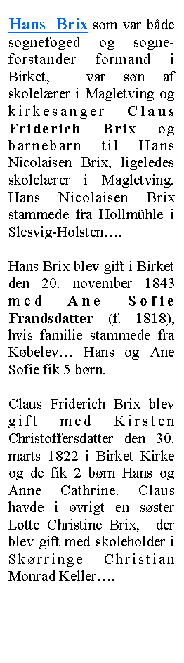 Tekstboks: Hans Brix som var bde sognefoged og sogne-forstander formand i  Birket,  var sn af skolelrer i Magletving og kirkesanger Claus Friderich Brix og barnebarn til Hans Nicolaisen Brix, ligeledes skolelrer i Magletving. Hans Nicolaisen Brix stammede fra Hollmhle i Slesvig-Holsten. Hans Brix blev gift i Birket den 20. november 1843 med Ane Sofie Frandsdatter (f. 1818), hvis familie stammede fra Kbelev Hans og Ane Sofie fik 5 brn. Claus Friderich Brix blev gift med Kirsten Christoffersdatter den 30. marts 1822 i Birket Kirke og de fik 2 brn Hans og Anne Cathrine. Claus havde i vrigt en sster Lotte Christine Brix,  der blev gift med skoleholder i Skrringe Christian Monrad Keller.