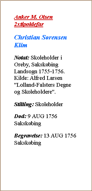 Tekstboks: Anker M. Olsen 2xtipoldefarChristian Srensen KlimNotat: Skoleholder i Oreby, Sakskbing Landsogn 1755-1756.
Kilde: Alfred Larsen "Lolland-Falsters Degne og Skoleholdere".Stilling: SkoleholderDd: 9 AUG 1756 SakskbingBegravelse: 13 AUG 1756 Sakskbing