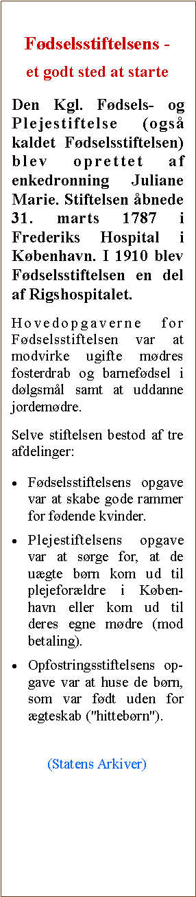 Tekstboks: Fdselsstiftelsens - et godt sted at starteDen Kgl. Fdsels- og Plejestiftelse (ogs kaldet Fdselsstiftelsen) blev oprettet af enkedronning Juliane Marie. Stiftelsen bnede 31. marts 1787 i Frederiks Hospital i Kbenhavn. I 1910 blev Fdselsstiftelsen en del af Rigshospitalet.Hovedopgaverne for Fdselsstiftelsen var at modvirke ugifte mdres fosterdrab og barnefdsel i dlgsml samt at uddanne jordemdre.Selve stiftelsen bestod af tre afdelinger:Fdselsstiftelsens opgave var at skabe gode rammer for fdende kvinder.Plejestiftelsens opgave var at srge for, at de ugte brn kom ud til plejeforldre i Kben-havn eller kom ud til deres egne mdre (mod betaling).Opfostringsstiftelsens op-gave var at huse de brn, som var fdt uden for gteskab ("hittebrn").(Statens Arkiver)