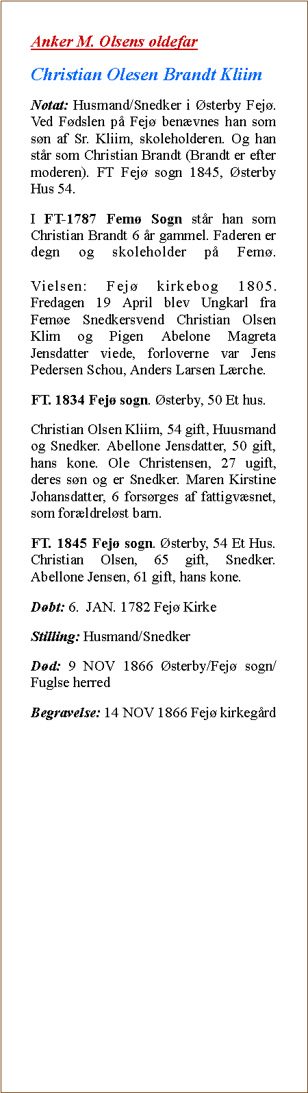 Tekstboks: Anker M. Olsens oldefarChristian Olesen Brandt KliimNotat: Husmand/Snedker i sterby Fej. Ved Fdslen p Fej benvnes han som sn af Sr. Kliim, skoleholderen. Og han str som Christian Brandt (Brandt er efter moderen). FT Fej sogn 1845, sterby Hus 54. I FT-1787 Fem Sogn str han som Christian Brandt 6 r gammel. Faderen er degn og skoleholder p Fem.

Vielsen: Fej kirkebog 1805.
Fredagen 19 April blev Ungkarl fra Feme Snedkersvend Christian Olsen Klim og Pigen Abelone Magreta Jensdatter viede, forloverne var Jens Pedersen Schou, Anders Larsen Lrche. FT. 1834 Fej sogn. sterby, 50 Et hus. Christian Olsen Kliim, 54 gift, Huusmand og Snedker. Abellone Jensdatter, 50 gift, hans kone. Ole Christensen, 27 ugift, deres sn og er Snedker. Maren Kirstine Johansdatter, 6 forsrges af fattigvsnet, som forldrelst barn. FT. 1845 Fej sogn. sterby, 54 Et Hus. Christian Olsen, 65 gift, Snedker. Abellone Jensen, 61 gift, hans kone.Dbt: 6.  JAN. 1782 Fej KirkeStilling: Husmand/SnedkerDd: 9 NOV 1866 sterby/Fej sogn/Fuglse herredBegravelse: 14 NOV 1866 Fej kirkegrd