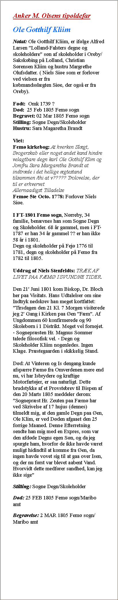 Tekstboks: Anker M. Olsens tipoldefarOle Gotthilf KliimNotat: Ole Gotthilf Kliim, er iflge Alfred Larsen "Lolland-Falsters degne og skoleholdere" sn af skoleholder i Oreby/Sakskbing p Lolland, Christian Srensen Kliim og hustru Margrethe Olufsdatter. ( Niels Sie som er forlover ved vielsen er fra
kbmandsslgten Sie, der ogs er fra Oreby).

Fdt:  Omk 1739 ?
Dd:  25 Feb 1805 Fem sogn
Begravet: 02 Mar 1805 Fem sogn
Stilling: Sogne Degn/Skoleholder
Hustru: Sara Magaretha Brandt

Viet:
Fem kirkebog: At hverken Slgt, Svogerskab eller noget andet kand hindre velagtbare degn karl Ole Gothilf Klim og Jomfru Sara Margaretha Brandt at indtrde i det hellige gtestand tilsammen /thi at v????? Trolovelse, der til er erhvervet
Allernaadigst Tilladelse
Feme 5te Octo. 1778: Forlover Niels Sie.

I FT-1801 Fem sogn, Nrreby, 34 familie, benvnes han som Sogne Degn og Skoleholder. 68 r gammel, men i FT- 1787 er han 34 r gammel ?? er han ikke 58 r i 1801.
Degn og skoleholder p Fej 1776 til 1781, degn og skoleholder p Fem fra
1782 til 1805.

Uddrag af Niels Stenfeldts: TRK AF LIVET PAA FM I SVUNDNE TIDER.

Den 21' Juni 1801 kom Biskop, Dr. Bloch her paa Visitats. Hans Udtalelser om sine Indtryk nedskrev han meget kortfattet: "Tirsdagen den 21 Kl. 7 Morgen visiterede jeg 2' Gang i Kirken paa en "Fm". Af Ungdommen 60 konfirmerede og 90 Skolebrn i 1 Distrikt. Meget vel fornjet. - Sogneprsten Hr. Magnus Sommer talede filosofisk vel. - Degn og Skoleholder Kliim nogenledes. Ingen Klage. Prstegaarden i skikkelig Stand.

Dd: At Vinteren og Is dengang kunde afsprre Fm fra Omverdenen mere end nu, vi har Isbrydere og kraftige Motorfartjer, er saa naturligt. Dette brudstykke af et Provstebrev til Bispen af den 20 Marts 1805 meddeler derom: "Sogneprst Hr. Zeuten paa Fm har ved Skrivelse af 17 hujus (dennes) tilmeldt mig, at den gamle Degn paa en, Ole Klim, er ved Dden afgaaet den 25 forrige Maaned. Denne Efterretning sendte han mig med en Expres, som var den afdde Degns egen Sn, og da jeg spurgte ham, hvorfor de ikke havde vret muligt hidindtil at komme fra en, da ingen havde vovet sig til at gaa over Isen, og der nu frst var blevet aabent Vand. Hvorvidt dette medfrer sandhed, kan jeg ikke sige"Stilling: Sogne Degn/SkoleholderDd: 25 FEB 1805 Fem sogn/Maribo amtBegravelse: 2 MAR 1805 Fem sogn/Maribo amt