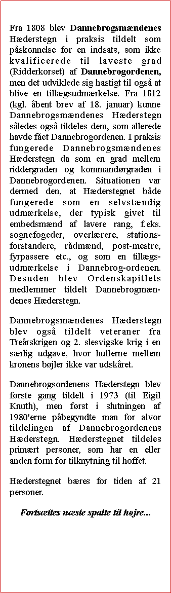 Tekstboks: Fra 1808 blev Dannebrogsmndenes Hderstegn i praksis tildelt som psknnelse for en indsats, som ikke kvalificerede til laveste grad (Ridderkorset) af Dannebrogordenen, men det udviklede sig hastigt til ogs at blive en tillgsudmrkelse. Fra 1812 (kgl. bent brev af 18. januar) kunne Dannebrogsmndenes Hderstegn sledes ogs tildeles dem, som allerede havde fet Dannebrogordenen. I praksis fungerede Dannebrogsmndenes Hderstegn da som en grad mellem riddergraden og kommandrgraden i Dannebrogordenen. Situationen var dermed den, at Hderstegnet bde fungerede som en selvstndig udmrkelse, der typisk givet til embedsmnd af lavere rang, f.eks. sognefogeder, overlrere, stations-forstandere, rdmnd, post-mestre, fyrpassere etc., og som en tillgs-udmrkelse i Dannebrog-ordenen. Desuden blev Ordenskapitlets medlemmer tildelt Dannebrogmn-denes Hderstegn.Dannebrogsmndenes Hderstegn blev ogs tildelt veteraner fra Trerskrigen og 2. slesvigske krig i en srlig udgave, hvor hullerne mellem kronens bjler ikke var udskret.Dannebrogsordenens Hderstegn blev frste gang tildelt i 1973 (til Eigil Knuth), men frst i slutningen af 1980'erne pbegyndte man for alvor tildelingen af Dannebrogordenens Hderstegn. Hderstegnet tildeles primrt personer, som har en eller anden form for tilknytning til hoffet.Hderstegnet bres for tiden af 21 personer.Fortsttes nste spalte til hjre...