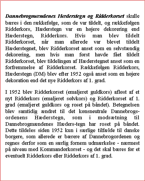 Tekstboks: Dannebrogmndenes Hderstegn og Ridderkorset skulle bres i den rkkeflge, som de var tildelt, og rkkeflgen Ridderkors, Hderstegn var en hjere dekorering end Hderstegn, Ridderkors. Hvis man blev tildelt Ridderkorset, nr man allerede var blevet tildelt Hderstegnet, blev Ridderkorset anset som en selvstndig dekorering, men hvis man frst havde fet tildelt Ridderkorset, blev tildelingen af Hderstegnet anset som en forfremmelse af Ridderkorset. Rkkeflgen Ridderkors, Hderstegn (DM) blev efter 1952 ogs anset som en hjere dekoration end det nye Ridderkors af 1. grad.I 1952 blev Ridderkorset (emaljeret guldkors) aflst af et nyt Ridderkors (emaljeret slvkors) og Ridderkorset af 1. grad (emaljeret guldkors og roset p bndet). Betegnelsen blev samtidig ndret til det knsneutrale Dannebrogs-ordenens Hderstegn, som i modstning til Dannebrogmndenes Hders-tegn har roset p bndet. Dette tildeles siden 1952 kun i srlige tilflde til danske borgere, som allerede er brere af Dannebrogordenen og regnes derfor som en srlig fornem udmrkelse - nrmest p niveau med Kommandrkorset - og det skal bres fr et eventuelt Ridderkors eller Ridderkors af 1. grad.