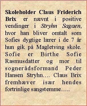 Tekstboks: Skoleholder Claus Friderich Brix er nvnt i positive vendinger i Stryhn Sagaen, hvor han bliver omtalt som Sofies dygtige lrer i de 7 r hun gik p Magletving skole. Sofie er Birthe Sofie Rasmusdatter og mor til sognerdsformand Peder Hansen Stryhn. Claus Brix fremhver isr hendes fortrinlige sangstemme..