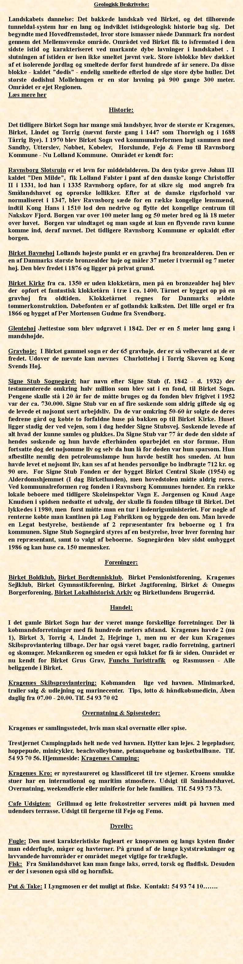 Tekstboks: Geologisk Beskrivelse: Landskabets dannelse: Det bakkede landskab ved Birket, og det tilhrende tunneldal-system har en lang og indviklet istidsgeologisk historie bag sig.  Det begyndte med Hovedfremstdet, hvor store ismasser nede Danmark fra nordst gennem det Mellemsvenske omrde. Omrdet ved Birket fik to isfremstd i den sidste istid og karakteriseret ved markante dybe lavninger i landskabet . I slutningen af istiden er isen ikke smeltet jvnt vk. Store isblokke blev dkket af et isolerende jordlag og smeltede derfor frst hundrede af r senere. Da disse blokke - kaldet ddis - endelig smeltede efterlod de sige store dybe huller. Det strste ddishul Mllelungen er en stor lavning p 900 gange 300 meter. Omrdet er ejet Regionen.  Ls mere herHistorie:Det tidligere Birket Sogn har mange sm landsbyer, hvor de strste er Kragens, Birket, Lindet og Torrig (nvnt frste gang i 1447 som Thorwigh og i 1688 Trrig Bye). I 1970 blev Birket Sogn ved kommunalreformen lagt sammen med Sandby, Utterslev, Nbbet, Kbelev,  Horslunde, Fej & Fem til Ravnsborg Kommune - Nu Lolland Kommune.  Omrdet er kendt for:Ravnsborg Slotsruin er et levn for middelalderen. Da den tyske greve Johan III kaldet Den Milde,  fik Lolland Falster i pant af den danske konge Christoffer II i 1331, lod han i 1335 Ravnsborg opfre, for at sikre sig  mod angreb fra Smlandshavet og oprrske lollikker. Efter at de danske rigsforhold var normaliseret i 1347, blev Ravnsborg sde for en rkke kongelige lensmnd, indtil Kong Hans i 1510 lod den nedrive og flytte det kongelige centrum til Nakskov Fjord. Borgen var over 100 meter lang og 50 meter bred og l 18 meter over havet.  Borgen var uindtaget og man sagde at kun en flyvende ravn kunne komme ind, deraf navnet. Det tidligere Ravnsborg Kommune er opkaldt efter borgen. Birket Bavnehj Lollands hjeste punkt er en gravhj fra bronzealderen. Den er en af Danmarks strste bronzealder hje og mler 37 meter i tvrml og 7 meter hj. Den blev fredet i 1876 og ligger p privat grund. Birket Kirke fra ca. 1350 er uden klokketrn, men p en bronzealder hj blev der  opfrt et fantastisk klokketrn  i tr i ca. 1400. Trnet er bygget op p en gravhj fra oldtiden. Klokketrnet regnes for Danmarks ldste tmmerkonstruktion. Dbefonten er af gotlandsk kalksten. Det lille orgel er fra 1866 og bygget af Per Mortensen Gudme fra Svendborg. Glentehj Jttestue som blev udgravet i 1842. Der er en 5 meter lang gang i mandshjde. Gravhje:  I Birket gammel sogn er der 65 gravhje, der er s velbevaret at de er fredet. Udover de nvnte kan nvnes  Charlottehj i Torrig Skoven og Kong Svends Hj. Signe Stub Sognegrd: har navn efter Signe Stub (f. 1842 - d. 1932) der testamenterede omkring halv million som blev sat i en fond, til Birket Sogn. Pengene skulle st i 20 r fr de mtte bruges og da fonden blev frigivet i 1952 var der ca. 730.000. Signe Stub var en af fire sskende som aldrig giftede sig og de levede et njsomt srt arbejdsliv.  Da de var omkring 50-60 r solgte de deres fdrene grd og kbte to forfaldne huse p bakken op til Birket Kirke. Huset ligger stadig der ved vejen, som i dag hedder Signe Stubsvej. Sskende levede af alt hvad der kunne samles og plukkes. Da Signe Stub var 77 r dde den sidste af hendes sskende og hun havde efterhnden oparbejdet en stor formue. Hun fortsatte dog det njsomme liv og selv da hun l for dden var hun sparsom. Hun afbestilte nemlig den petroleumslampe hun havde bestilt hos smeden. At hun havde levet et njsomt liv, kan ses af at hendes personlige bo indbragte 712 kr. og 90 re.  For Signe Stub Fonden er der bygget Birket Central Skole (1954) og Alderdomshjemmet (I dag Birketlunden), men hovedstolen mtte aldrig rres.  Ved kommunalreformen rg fonden i Ravnsborg Kommunes hnder. En rkke lokale beboere med tidligere Skoleinspektr Vagn E. Jrgensen og Knud Aage Knudsen i spidsen nedsatte et udvalg, der skulle f fonden tilbage til Birket. Det lykkedes i 1980, men  frst mtte man en tur i indenrigsministeriet. For nogle af renterne kbte man kantinen p Lg Fabrikken og byggede den om. Man lavede en Legat bestyrelse, bestende af 2 reprsentanter fra beboerne og 1 fra kommunen. Signe Stub Sognegrd styres af en bestyrelse, hvor hver forening har en reprsentant, samt to valgt af beboerne.  Sognegrden  blev sidst ombygget 1986 og kan huse ca. 150 mennesker.Foreninger:Birket Boldklub, Birket Bordtennisklub,  Birket Pensionistforening,  Kragens Sejlklub, Birket Gymnastikforening, Birket Jagtforening, Birket & Omegns Borgerforening, Birket Lokalhistorisk Arkiv og Birketlundens Brugerrd.Handel:I det gamle Birket Sogn har der vret mange forskellige forretninger. Der l kbmandsforretninger med f hundrede meters afstand.  Kragens havde 2 (nu 1), Birket 3, Torrig 4, Lindet 2, Hejringe 1, men nu er der kun Kragens Skibsproviantering tilbage. Der har ogs vret bager, radio forretning, gartneri og skomager. Mekanikeren og smeden er ogs lukket for f r siden. Omrdet er nu kendt for Birket Grus Grav, Funchs Turisttrafik  og Rasmussen - Alle beliggende i Birket.Kragens Skibsproviantering: Kbmanden  lige ved havnen. Minimarked, trailer salg & udlejning og marinecenter.  Tips, lotto & hndkbsmedicin, ben daglig fra 07.00 - 20.00. Tlf. 54 93 70 02Overnatning & Spisesteder:Kragens er samlingsstedet, hvis man skal overnatte eller spise. Trestjernet Campingplads helt nede ved havnen. Hytter kan lejes. 2 legepladser, hoppepude, minicykler, beachvolleybane, petanquebane og basketballbane.  Tlf. 54 93 70 56. Hjemmeside: Kragens Camping: Kragens Kro: er nyrestaureret og klassificeret til tre stjerner. Kroens smukke stuer har en international og maritim atmosfre. Udsigt til Smlandshavet.  Overnatning, weekendferie eller miniferie for hele familien.  Tlf. 54 93 73 73.  Cafe Udsigten:  Grillmad og lette frokostretter serveres midt p havnen med udendrs terrasse. Udsigt til frgerne til Fej og Fem. Dyreliv:Fugle: Den mest karakteristiske fugleart er knopsvanen og langs kysten finder man edderfugle, mger og havterner. P grund af de lange kyststrkninger og lavvandede havomrder er omrdet meget vigtige for trkfugle. Fisk:  Fra Smlandshavet kan man fange laks, rred, torsk og fladfisk. Desuden er der i ssonen ogs sild og hornfisk. Put & Take: I Lyngmosen er det muligt at fiske.  Kontakt: 54 93 74 10.