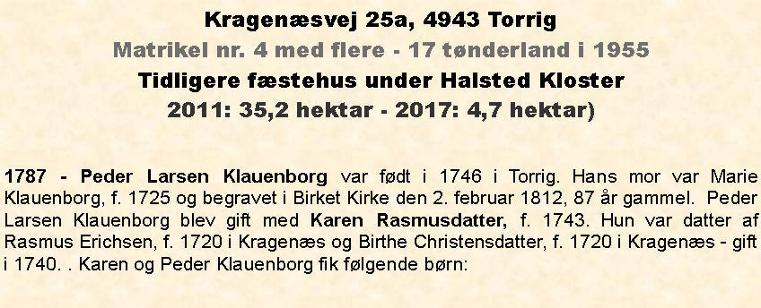 Tekstboks: Kragensvej 25a, 4943 TorrigMatrikel nr. 4 med flere - 17 tnderland i 1955Tidligere fstehus under Halsted Kloster2011: 35,2 hektar - 2017: 4,7 hektar)1787 - Peder Larsen Klauenborg var fdt i 1746 i Torrig. Hans mor var Marie Klauenborg, f. 1725 og begravet i Birket Kirke den 2. februar 1812, 87 r gammel.  Peder Larsen Klauenborg blev gift med Karen Rasmusdatter, f. 1743. Hun var datter af Rasmus Erichsen, f. 1720 i Kragens og Birthe Christensdatter, f. 1720 i Kragens - gift i 1740. . Karen og Peder Klauenborg fik flgende brn: