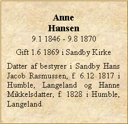 Tekstboks: Anne Hansen9.1 1846 - 9.8 1870Gift 1.6 1869 i Sandby KirkeDatter af bestyrer i Sandby Hans Jacob Rasmussen, f. 6.12 1817 i Humble, Langeland og Hanne Mikkelsdatter, f. 1828 i Humble, Langeland. 