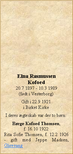 Tekstboks: Elna RasmussenKofoed20.7 1897 - 10.3 1989(fdt i Vesterborg)Gift i 22.9 1921i Birket KirkeI deres gteskab var der to brn:Brge Kofoed Thomsen, f. 16.10 1922Rita Sofie Thomsen, f. 12.2 1926 - gift med Jeppe Madsen, Glirevang