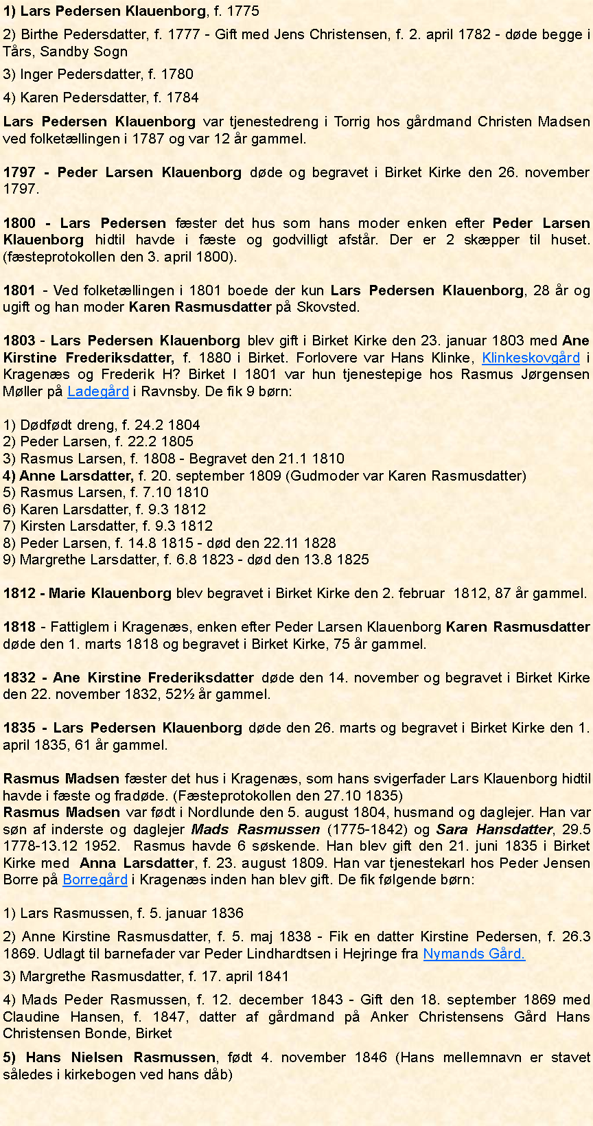 Tekstboks: 1) Lars Pedersen Klauenborg, f. 17752) Birthe Pedersdatter, f. 1777 - Gift med Jens Christensen, f. 2. april 1782 - døde begge i Tårs, Sandby Sogn3) Inger Pedersdatter, f. 17804) Karen Pedersdatter, f. 1784Lars Pedersen Klauenborg var tjenestedreng i Torrig hos gårdmand Christen Madsen ved folketællingen i 1787 og var 12 år gammel. 1797 - Peder Larsen Klauenborg døde og begravet i Birket Kirke den 26. november 1797.1800 - Lars Pedersen fæster det hus som hans moder enken efter Peder Larsen Klauenborg hidtil havde i fæste og godvilligt afstår. Der er 2 skæpper til huset. (fæsteprotokollen den 3. april 1800).1801 - Ved folketællingen i 1801 boede der kun Lars Pedersen Klauenborg, 28 år og ugift og han moder Karen Rasmusdatter på Skovsted. 1803 - Lars Pedersen Klauenborg blev gift i Birket Kirke den 23. januar 1803 med Ane Kirstine Frederiksdatter, f. 1880 i Birket. Forlovere var Hans Klinke, Klinkeskovgård i Kragenæs og Frederik H? Birket I 1801 var hun tjenestepige hos Rasmus Jørgensen Møller på Ladegård i Ravnsby. De fik 9 børn: 1) Dødfødt dreng, f. 24.2 18042) Peder Larsen, f. 22.2 18053) Rasmus Larsen, f. 1808 - Begravet den 21.1 18104) Anne Larsdatter, f. 20. september 1809 (Gudmoder var Karen Rasmusdatter)5) Rasmus Larsen, f. 7.10 18106) Karen Larsdatter, f. 9.3 18127) Kirsten Larsdatter, f. 9.3 18128) Peder Larsen, f. 14.8 1815 - død den 22.11 18289) Margrethe Larsdatter, f. 6.8 1823 - død den 13.8 18251812 - Marie Klauenborg blev begravet i Birket Kirke den 2. februar  1812, 87 år gammel.1818 - Fattiglem i Kragenæs, enken efter Peder Larsen Klauenborg Karen Rasmusdatter døde den 1. marts 1818 og begravet i Birket Kirke, 75 år gammel.1832 - Ane Kirstine Frederiksdatter døde den 14. november og begravet i Birket Kirke den 22. november 1832, 52½ år gammel. 1835 - Lars Pedersen Klauenborg døde den 26. marts og begravet i Birket Kirke den 1. april 1835, 61 år gammel. Rasmus Madsen fæster det hus i Kragenæs, som hans svigerfader Lars Klauenborg hidtil havde i fæste og fradøde. (Fæsteprotokollen den 27.10 1835)Rasmus Madsen var født i Nordlunde den 5. august 1804, husmand og daglejer. Han var søn af inderste og daglejer Mads Rasmussen (1775-1842) og Sara Hansdatter, 29.5 1778-13.12 1952.  Rasmus havde 6 søskende. Han blev gift den 21. juni 1835 i Birket Kirke med  Anna Larsdatter, f. 23. august 1809. Han var tjenestekarl hos Peder Jensen Borre på Borregård i Kragenæs inden han blev gift. De fik følgende børn:1) Lars Rasmussen, f. 5. januar 18362) Anne Kirstine Rasmusdatter, f. 5. maj 1838 - Fik en datter Kirstine Pedersen, f. 26.3 1869. Udlagt til barnefader var Peder Lindhardtsen i Hejringe fra Nymands Gård.3) Margrethe Rasmusdatter, f. 17. april 18414) Mads Peder Rasmussen, f. 12. december 1843 - Gift den 18. september 1869 med Claudine Hansen, f. 1847, datter af gårdmand på Anker Christensens Gård Hans Christensen Bonde, Birket5) Hans Nielsen Rasmussen, født 4. november 1846 (Hans mellemnavn er stavet således i kirkebogen ved hans dåb)