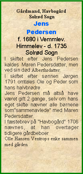 Tekstboks: Grdmand, Havbogrd Solrd SognJens Pedersenf. 1680 i Vemmlev. Himmelev - d. 1735Solrd SognI skiftet efter Jens Pedersen kaldes  Maren Pedersdatter, men ved sin dd Alberthsdatter.  I skiftet efter snnen Jrgen 1791 omtales Ole og Peder som hans halvbrdre.Jens Pedersen m alts have vret gift 2 gange, selv om hans eget skifte nvner alle brnene som"sammenavlede" med Maren Pedersdatter.I fstebrev p "Havbogrd" 1706 nvnes, at han overtager tidligere grdbeboerOlle Hansen Ventrops enke sammen med grden 