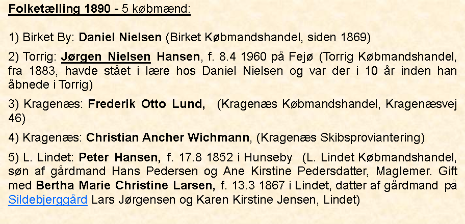 Tekstboks: Folketlling 1890 - 5 kbmnd:1) Birket By: Daniel Nielsen (Birket Kbmandshandel, siden 1869)2) Torrig: Jrgen Nielsen Hansen, f. 8.4 1960 p Fej (Torrig Kbmandshandel, fra 1883, havde stet i lre hos Daniel Nielsen og var der i 10 r inden han bnede i Torrig)3) Kragens: Frederik Otto Lund,  (Kragens Kbmandshandel, Kragensvej 46)4) Kragens: Christian Ancher Wichmann, (Kragens Skibsproviantering)5) L. Lindet: Peter Hansen, f. 17.8 1852 i Hunseby  (L. Lindet Kbmandshandel, sn af grdmand Hans Pedersen og Ane Kirstine Pedersdatter, Maglemer. Gift med Bertha Marie Christine Larsen, f. 13.3 1867 i Lindet, datter af grdmand  p Sildebjerggrd Lars Jrgensen og Karen Kirstine Jensen, Lindet)