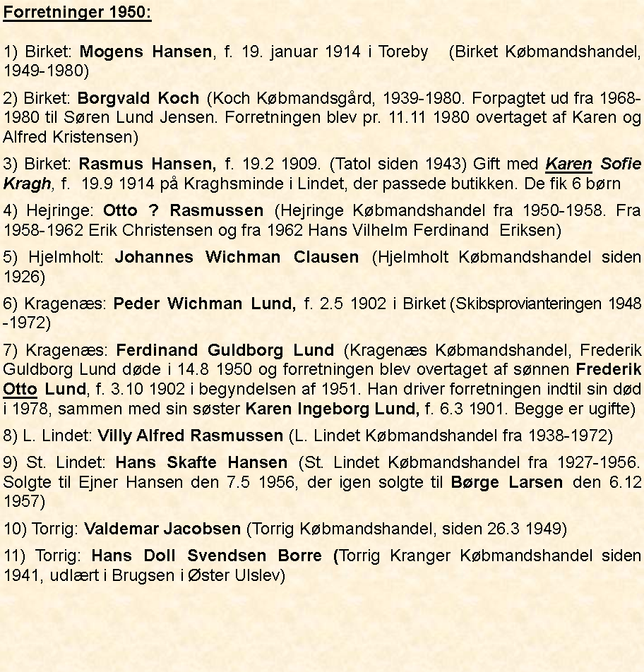 Tekstboks: Forretninger 1950:1) Birket: Mogens Hansen, f. 19. januar 1914 i Toreby   (Birket Kbmandshandel,  1949-1980)2) Birket: Borgvald Koch (Koch Kbmandsgrd, 1939-1980. Forpagtet ud fra 1968-1980 til Sren Lund Jensen. Forretningen blev pr. 11.11 1980 overtaget af Karen og Alfred Kristensen)3) Birket: Rasmus Hansen, f. 19.2 1909. (Tatol siden 1943) Gift med Karen Sofie Kragh, f.  19.9 1914 p Kraghsminde i Lindet, der passede butikken. De fik 6 brn4) Hejringe: Otto ? Rasmussen (Hejringe Kbmandshandel fra 1950-1958. Fra 1958-1962 Erik Christensen og fra 1962 Hans Vilhelm Ferdinand  Eriksen)5) Hjelmholt: Johannes Wichman Clausen (Hjelmholt Kbmandshandel siden 1926)6) Kragens: Peder Wichman Lund, f. 2.5 1902 i Birket  (Skibsprovianteringen 1948-1972)7) Kragens: Ferdinand Guldborg Lund (Kragens Kbmandshandel, Frederik Guldborg Lund dde i 14.8 1950 og forretningen blev overtaget af snnen Frederik Otto Lund, f. 3.10 1902 i begyndelsen af 1951. Han driver forretningen indtil sin dd i 1978, sammen med sin sster Karen Ingeborg Lund, f. 6.3 1901. Begge er ugifte)8) L. Lindet: Villy Alfred Rasmussen (L. Lindet Kbmandshandel fra 1938-1972)9) St. Lindet: Hans Skafte Hansen (St. Lindet Kbmandshandel fra 1927-1956. Solgte til Ejner Hansen den 7.5 1956, der igen solgte til Brge Larsen den 6.12 1957)10) Torrig: Valdemar Jacobsen (Torrig Kbmandshandel, siden 26.3 1949)11) Torrig: Hans Doll Svendsen Borre (Torrig Kranger Kbmandshandel siden 1941, udlrt i Brugsen i ster Ulslev)