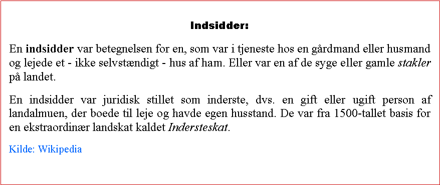 Tekstboks: Indsidder:En indsidder var betegnelsen for en, som var i tjeneste hos en grdmand eller husmand og lejede et - ikke selvstndigt - hus af ham. Eller var en af de syge eller gamle stakler p landet.En indsidder var juridisk stillet som inderste, dvs. en gift eller ugift person af landalmuen, der boede til leje og havde egen husstand. De var fra 1500-tallet basis for en ekstraordinr landskat kaldet Indersteskat.Kilde: Wikipedia