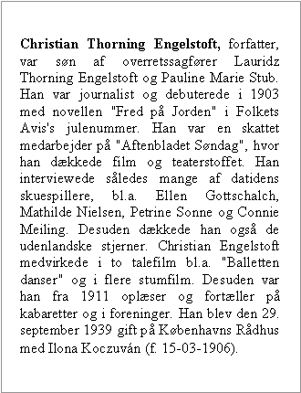 Tekstboks: Christian Thorning Engelstoft, forfatter, var sn af overretssagfrer Lauridz Thorning Engelstoft og Pauline Marie Stub. Han var journalist og debuterede i 1903 med novellen "Fred p Jorden" i Folkets Avis's julenummer. Han var en skattet medarbejder p "Aftenbladet Sndag", hvor han dkkede film og teaterstoffet. Han interviewede sledes mange af datidens skuespillere, bl.a. Ellen Gottschalch, Mathilde Nielsen, Petrine Sonne og Connie Meiling. Desuden dkkede han ogs de udenlandske stjerner. Christian Engelstoft medvirkede i to talefilm bl.a. "Balletten danser" og i flere stumfilm. Desuden var han fra 1911 oplser og fortller p kabaretter og i foreninger. Han blev den 29. september 1939 gift p Kbenhavns Rdhus med Ilona Koczuvn (f. 15-03-1906).