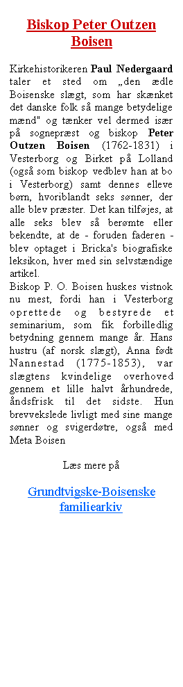 Tekstboks: Biskop Peter Outzen Boisen Kirkehistorikeren Paul Nedergaard taler et sted om den dle Boisenske slgt, som har sknket det danske folk s mange betydelige mnd" og tnker vel dermed isr p sogneprst og biskop Peter Outzen Boisen (1762-1831) i Vesterborg og Birket p Lolland  (ogs som biskop vedblev han at bo i Vesterborg) samt dennes elleve brn, hvoriblandt seks snner, der alle blev prster. Det kan tilfjes, at alle seks blev s bermte eller bekendte, at de - foruden faderen - blev optaget i Bricka's biografiske leksikon, hver med sin selvstndige artikel.Biskop P. O. Boisen huskes vistnok nu mest, fordi han i Vesterborg oprettede og bestyrede et seminarium, som fik forbilledlig betydning gennem mange r. Hans hustru (af norsk slgt), Anna fdt Nannestad (1775-1853), var slgtens kvindelige overhoved gennem et lille halvt rhundrede, ndsfrisk til det sidste. Hun brevvekslede livligt med sine mange snner og svigerdtre, ogs med Meta Boisen Ls mere p Grundtvigske-Boisenske familiearkiv