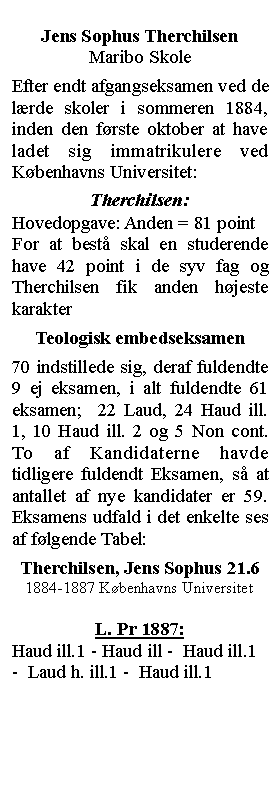 Tekstboks: Jens Sophus TherchilsenMaribo SkoleEfter endt afgangseksamen ved de lrde skoler i sommeren 1884, inden den frste oktober at have ladet sig immatrikulere ved Kbenhavns Universitet:Therchilsen:Hovedopgave: Anden = 81 point For at best skal en studerende have 42 point i de syv fag og Therchilsen fik anden hjeste karakterTeologisk embedseksamen70 indstillede sig, deraf fuldendte 9 ej eksamen, i alt fuldendte 61 eksamen;  22 Laud, 24 Haud ill. 1, 10 Haud ill. 2 og 5 Non cont. To af Kandidaterne havde tidligere fuldendt Eksamen, s at antallet af nye kandidater er 59. Eksamens udfald i det enkelte ses af flgende Tabel:Therchilsen, Jens Sophus 21.6 1884-1887 Kbenhavns UniversitetL. Pr 1887:  Haud ill.1 - Haud ill -  Haud ill.1 -  Laud h. ill.1 -  Haud ill.1