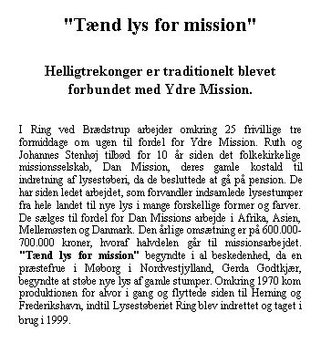 Tekstboks: "Tnd lys for mission" Helligtrekonger er traditionelt blevet forbundet med Ydre Mission. I Ring ved Brdstrup arbejder omkring 25 frivillige tre formiddage om ugen til fordel for Ydre Mission. Ruth og Johannes Stenhj tilbd for 10 r siden det folkekirkelige missionsselskab, Dan Mission, deres gamle kostald til indretning af lysestberi, da de besluttede at g p pension. De har siden ledet arbejdet, som forvandler indsamlede lysestumper fra hele landet til nye lys i mange forskellige former og farver. De slges til fordel for Dan Missions arbejde i Afrika, Asien, Mellemsten og Danmark. Den rlige omstning er p 600.000-700.000 kroner, hvoraf halvdelen gr til missionsarbejdet. "Tnd lys for mission" begyndte i al beskedenhed, da en prstefrue i Mborg i Nordvestjylland, Gerda Godtkjr, begyndte at stbe nye lys af gamle stumper. Omkring 1970 kom produktionen for alvor i gang og flyttede siden til Herning og Frederikshavn, indtil Lysestberiet Ring blev indrettet og taget i brug i 1999.