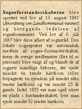 Tekstboks: Sogneforstanderskaberne blev oprettet ved lov af 13. august 1841 (Anordning om Landkommunal-vsnet) og betegnede ledelsen af sognekommuner. Ved lov af 6. juli 1867 blev disse aflst af sognerd. Den lokale sogneprst var automatisk medlem af sogne-forstanderskabet, mens de vrige medlemmer (fire til ni personer) blev valgt af og blandt de af sognets mandlige beboere, der ejede mindst n tnde hartkorn (eller forpagtede en ejendom p mindst seks tnder hartkorn) og var mindst 25 r gamle. Indtil 1855 var man ogs sikret en plads i forstanderskabet, hvis man ejede mindst 32 tnder hartkorn.