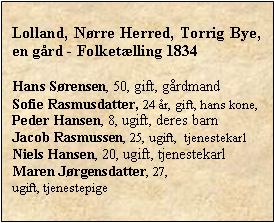 Tekstboks: Lolland, Nrre Herred, Torrig Bye, en grd - Folketlling 1834Hans Srensen, 50, gift, grdmandSofie Rasmusdatter, 24 r, gift, hans kone, Peder Hansen, 8, ugift, deres barnJacob Rasmussen, 25, ugift,  tjenestekarlNiels Hansen, 20, ugift, tjenestekarlMaren Jrgensdatter, 27, ugift, tjenestepige