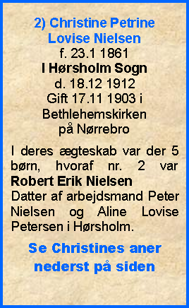 Tekstboks: 2) Christine Petrine Lovise Nielsenf. 23.1 1861I Hrsholm Sogn d. 18.12 1912Gift 17.11 1903 i Bethlehemskirken p NrrebroI deres gteskab var der 5  brn, hvoraf nr. 2 var Robert Erik NielsenDatter af arbejdsmand Peter Nielsen og Aline Lovise Petersen i Hrsholm.Se Christines aner nederst p siden