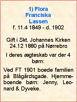 Tekstboks: 1) Flora Franciska Lassenf. 11.4 1849 - d. 1902Gift i Skt. Johannes Kirken24.12 1880 på NørrebroI deres ægteskab var der 4 børn:Ved FT 1901 boede familien på Blågårdsgade. Hjemme-boende børn: Jenny, Leo-nard & Dyveke.