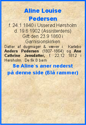 Tekstboks: Aline Louise Pedersenf. 24.1 1840 i Usserød Hørsholmd. 19.6 1902 (Assistentens)Gift den 23.9 1860 i GarnisionskirkenDatter af dugmager & væver i  Karlebo Anders Pedersen (1807-1864) og Ane Cathrine Jensdatter, f. 22.12 1812 i Hørsholm.  De fik 8 børn Se Aline`s aner nederst på denne side (Blå rammer)