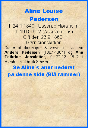 Tekstboks: Aline Louise Pedersenf. 24.1 1840 i Usserd Hrsholmd. 19.6 1902 (Assistentens)Gift den 23.9 1860 i GarnisionskirkenDatter af dugmager & vver i  Karlebo Anders Pedersen (1807-1864) og Ane Cathrine Jensdatter, f. 22.12 1812 i Hrsholm.  De fik 8 brn Se Aline`s aner nederst p denne side (Bl rammer)