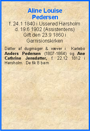 Tekstboks: Aline Louise Pedersenf. 24.1 1840 i Usserd Hrsholmd. 19.6 1902 (Assistentens)Gift den 23.9 1860 i GarnisionskirkenDatter af dugmager & vver i  Karlebo Anders Pedersen (1807-1864) og Ane Cathrine Jensdatter, f. 22.12 1812 i Hrsholm.  De fik 8 brn 