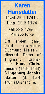 Tekstboks: Karen HansdatterDbt 29.9 1741 - begr. 29.6 1824Gift 22.9 1765 i Karlebo KirkeGift anden gang med husmand Gudmund Nielsen i Niverd. Datter af  Tingmand i Brns-holm Hans Chris-tensen (1704-1768) & Ingeborg Jacobs-datter (d. 15.4 1761 i Brnsholm.