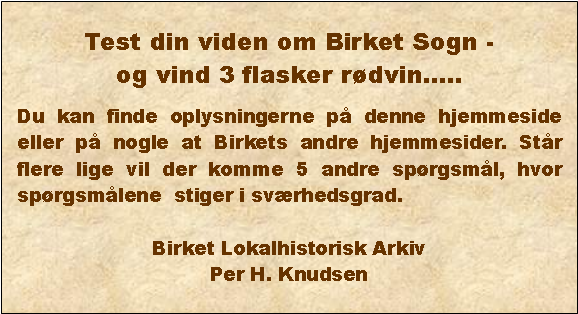 Tekstboks: Test din viden om Birket Sogn - og vind 3 flasker rdvin..Du kan finde oplysningerne p denne hjemmeside eller p nogle at Birkets andre hjemmesider. Str flere lige vil der komme 5 andre sprgsml, hvor sprgsmlene  stiger i svrhedsgrad. Birket Lokalhistorisk ArkivPer H. Knudsen