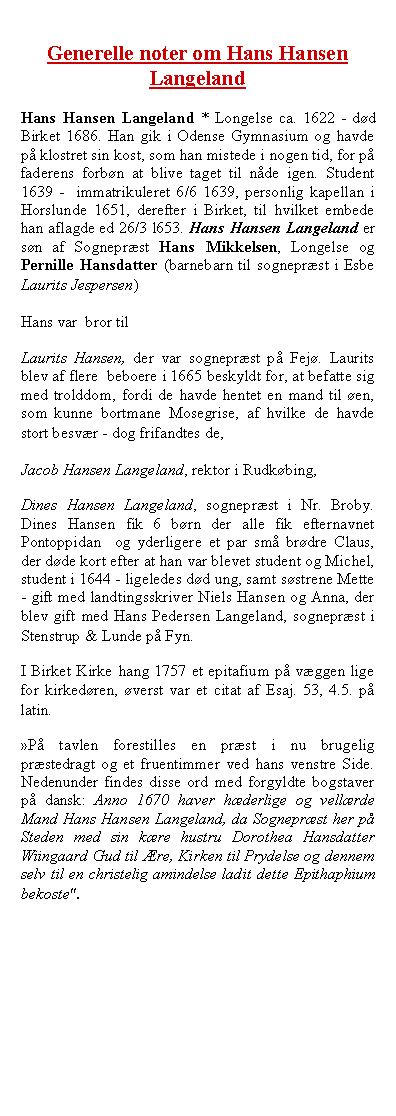 Tekstboks: Generelle noter om Hans Hansen LangelandHans Hansen Langeland * Longelse ca. 1622 - dd Birket 1686. Han gik i Odense Gymnasium og havde p klostret sin kost, som han mistede i nogen tid, for p faderens forbn at blive taget til nde igen. Student 1639 -  immatrikuleret 6/6 1639, personlig kapellan i Horslunde 1651, derefter i Birket, til hvilket embede han aflagde ed 26/3 l653. Hans Hansen Langeland er sn af Sogneprst Hans Mikkelsen, Longelse og Pernille Hansdatter (barnebarn til sogneprst i Esbe Laurits Jespersen) Hans var  bror til Laurits Hansen, der var sogneprst p Fej. Laurits blev af flere  beboere i 1665 beskyldt for, at befatte sig med trolddom, fordi de havde hentet en mand til en, som kunne bortmane Mosegrise, af hvilke de havde stort besvr - dog frifandtes de, Jacob Hansen Langeland, rektor i Rudkbing, Dines Hansen Langeland, sogneprst i Nr. Broby. Dines Hansen fik 6 brn der alle fik efternavnet Pontoppidan  og yderligere et par sm brdre Claus, der dde kort efter at han var blevet student og Michel, student i 1644 - ligeledes dd ung, samt sstrene Mette - gift med landtingsskriver Niels Hansen og Anna, der blev gift med Hans Pedersen Langeland, sogneprst i Stenstrup & Lunde p Fyn.I Birket Kirke hang 1757 et epitafium p vggen lige for kirkedren, verst var et citat af Esaj. 53, 4.5. p latin. P tavlen forestilles en prst i nu brugelig prstedragt og et fruentimmer ved hans venstre Side. Nedenunder findes disse ord med forgyldte bogstaver p dansk: Anno 1670 haver hderlige og vellrde Mand Hans Hansen Langeland, da Sogneprst her p Steden med sin kre hustru Dorothea Hansdatter Wiingaard Gud til re, Kirken til Prydelse og dennem selv til en christelig amindelse ladit dette Epithaphium bekoste".