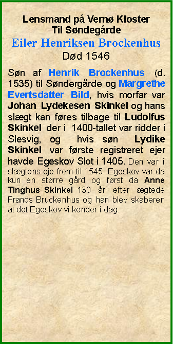 Tekstboks: Lensmand p Vern KlosterTil SndegrdeEiler Henriksen BrockenhusDd 1546Sn af Henrik Brockenhus (d. 1535) til Sndergrde og Margrethe Evertsdatter Bild, hvis morfar var Johan Lydekesen Skinkel og hans slgt kan fres tilbage til Ludolfus Skinkel der i  1400-tallet var ridder i Slesvig, og  hvis sn  Lydike Skinkel var frste registreret ejer havde Egeskov Slot i 1405. Den var i slgtens eje frem til 1545  Egeskov var da kun en strre grd og frst da Anne Tinghus Skinkel 130 r efter gtede Frands Bruckenhus og han blev skaberen at det Egeskov vi kender i dag. 