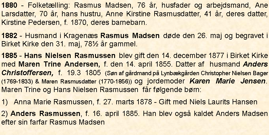 Tekstboks: 1880 - Folketlling: Rasmus Madsen, 76 r, husfader og arbejdsmand, Ane Larsdatter, 70 r, hans hustru, Anne Kirstine Rasmusdatter, 41 r, deres datter, Kirstine Pedersen, f. 1870, deres barnebarn.1882 - Husmand i Kragens Rasmus Madsen dde den 26. maj og begravet i Birket Kirke den 31. maj, 78 r gammel. 1885 - Hans Nielsen Rasmussen blev gift den 14. december 1877 i Birket Kirke med Maren Trine Andersen, f. den 14. april 1855. Datter af  husmand Anders Christoffersen, f. 19.3 1805 (Sn af grdmand p Lynbkgrden Christopher Nielsen Bager (1769-1833) & Maren Rasmusdatter (1770-1856)) og jordemoder Karen Marie Jensen.  Maren Trine og Hans Nielsen Rasmussen  fr flgende brn: 1)   Anna Marie Rasmussen, f. 27. marts 1878 - Gift med Niels Laurits Hansen2) Anders Rasmussen, f. 16. april 1885. Han blev ogs kaldet Anders Madsen efter sin farfar Rasmus Madsen