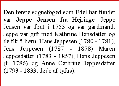 Tekstboks: Den første sognefoged som Edel har fundet var Jeppe Jensen fra Hejringe. Jeppe Jensen var født i 1753 og var gårdmand. Jeppe var gift med Kathrine Hansdatter og de fik 5 børn: Hans Jeppesen (1780 - 1781), Jens Jeppesen (1787 - 1878) Maren Jeppesdatter (1783 - 1857), Hans Jeppesen (f. 1786) og Anne Cathrine Jeppesdatter (1793 - 1833, døde af tyfus). 