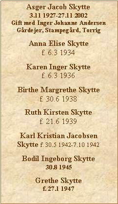 Tekstboks: Asger Jacob Skytte3.11 1927-27.11 2002Gift med Inger Johanne AndersenGrdejer, Stampegrd, TorrigAnna Elise Skyttef. 6.3 1934Karen Inger Skyttef. 6.3 1936Birthe Margrethe Skyttef. 30.6 1938Ruth Kirsten Skyttef. 21.6 1939Karl Kristian Jacobsen Skytte f. 30.5 1942-7.10 1942Bodil Ingeborg Skytte30.8 1945Grethe Skyttef. 27.1 1947